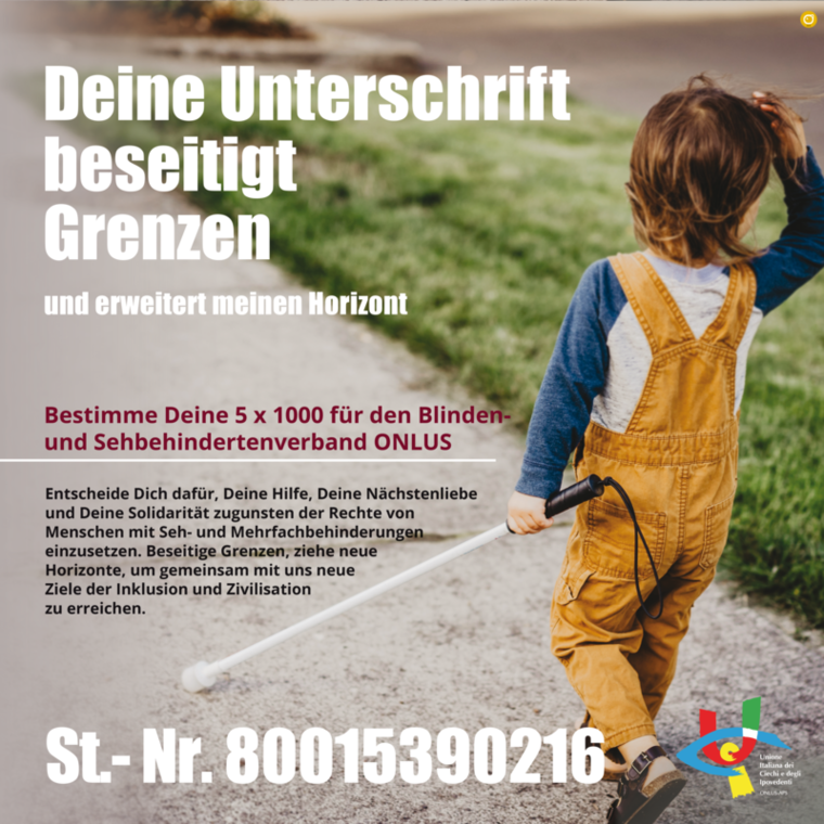 Im Bild ein Kind welches mit Hilfe des weißen Blindenstocks einen Weg entlanggeht mit der Schrift: Deine Unterschrift beseitigt Grenzen und erweitert meinen Horizont. Bestimme Deine 5 Promille für den Blinden- und Sehbehindertenverband ONLUS  Entscheide Dich dafür, Deine Hilfe, Deine Nächstenliebe und Deine Solidarität zugunsten der Rechte von Menschen mit Seh- und Mehrfachbehinderungen einzusetzen. Beseitige Grenzen, ziehe neue Horizonte, um gemeinsam mit uns neue Ziele der Inklusion und Zivilisation zu erreichen.  Steuernummer 80015390216